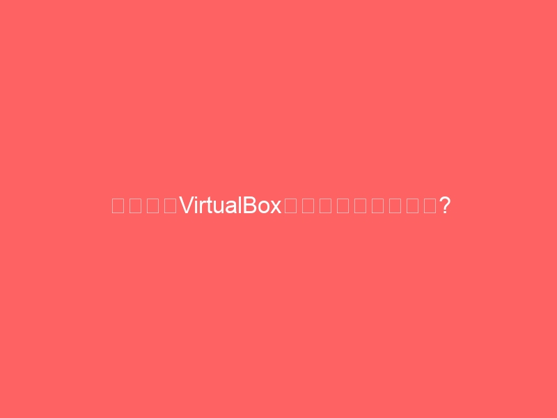 黑苹果装VirtualBox报错怎么办?亲测可行的完整避坑指南-黑苹果 - 纯净黑苹果镜像下载站